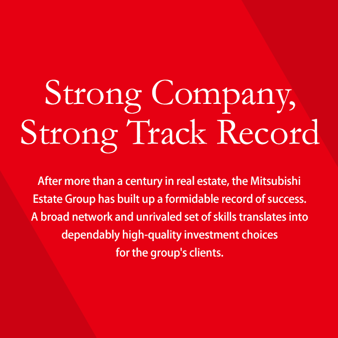 Strong Company, Strong Track Record. After more than a century in real estate, the Mitsubishi Estate Group has built up a formidable record of success. A broad network and unrivaled set of skills translates into dependably high-quality investment choices for the group's clients.